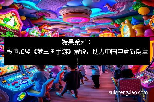 糖果派对：段暄加盟《梦三国手游》解说，助力中国电竞新篇章！